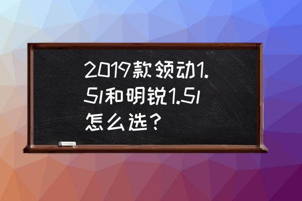 买领动好还是明锐 2019款领动1.5l和明锐1.5l怎么选？