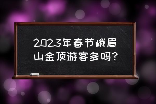 去峨眉山拜佛需要注意什么 2023年春节峨眉山金顶游客多吗？