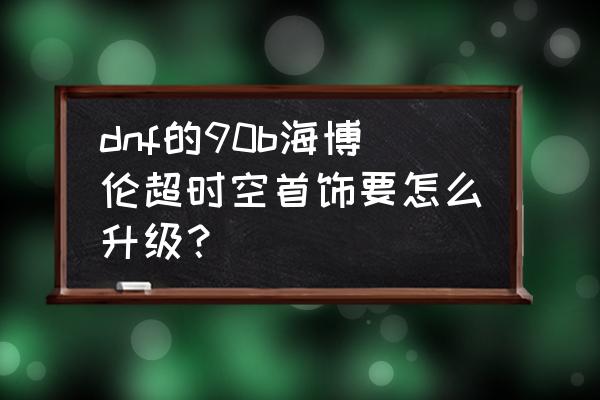 dnf超时空首饰哪里换 dnf的90b海博伦超时空首饰要怎么升级？