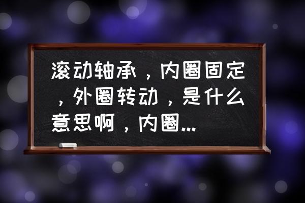 滚动轴承最佳失效方法 滚动轴承，内圈固定，外圈转动，是什么意思啊，内圈都固定了，那轴不就没法转了么？