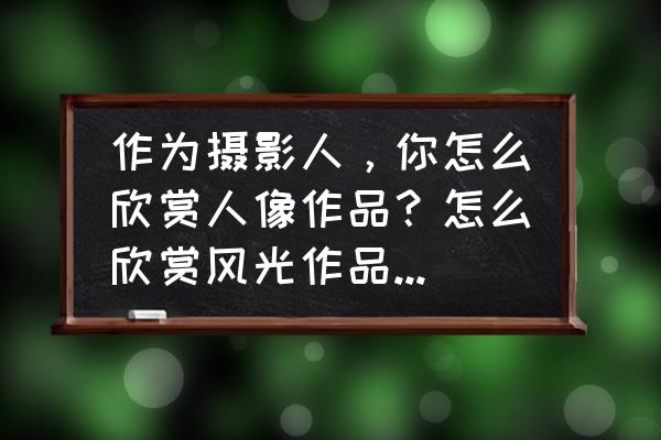 风光摄影的十大要素 作为摄影人，你怎么欣赏人像作品？怎么欣赏风光作品？怎么欣赏静物作品？有什么不同？