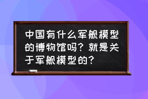 广州船舶博物馆 中国有什么军舰模型的博物馆吗？就是关于军舰模型的？