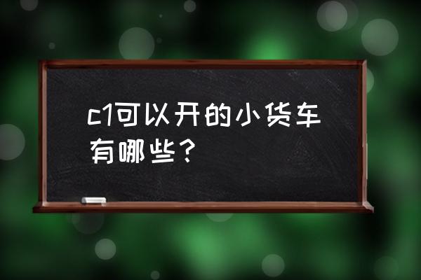 c1证开的蓝牌自卸车 c1可以开的小货车有哪些？